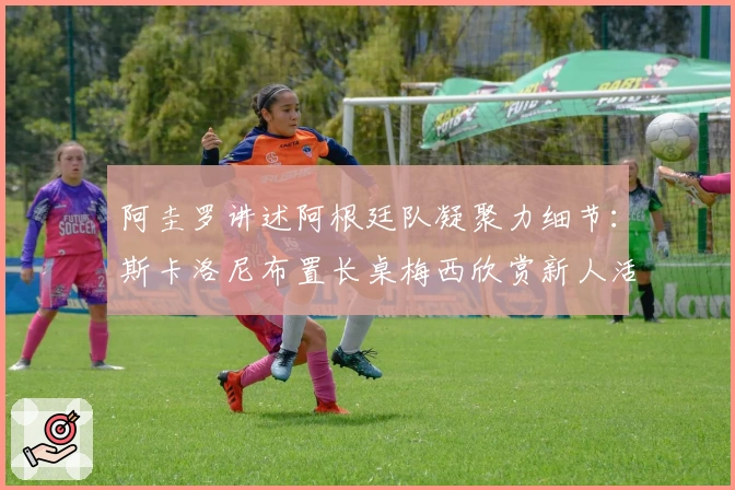 阿圭罗讲述阿根廷队凝聚力细节：斯卡洛尼布置长桌梅西欣赏新人活力