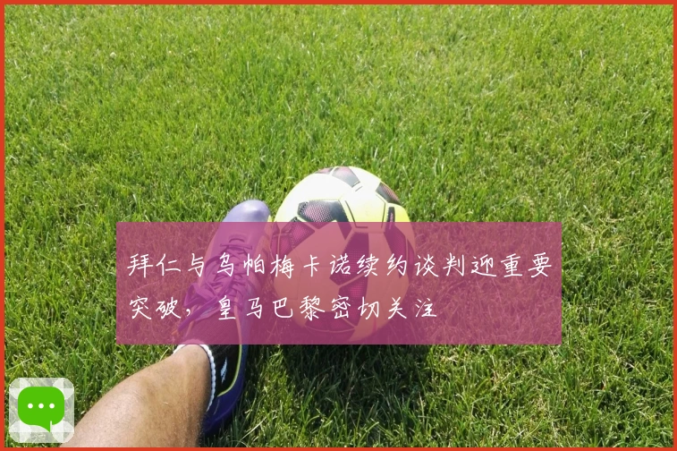 拜仁与乌帕梅卡诺续约谈判迎重要突破，皇马巴黎密切关注