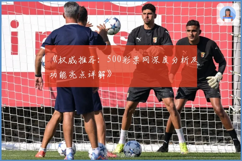《权威推荐：500彩票网深度分析及功能亮点详解》