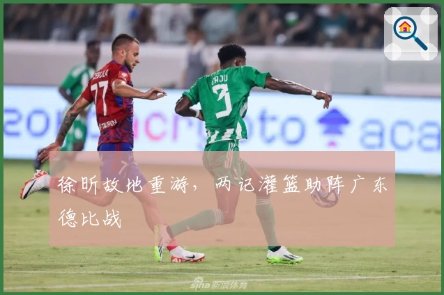 徐昕故地重游，两记灌篮助阵广东德比战