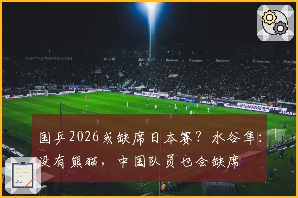 国乒2026或缺席日本赛？水谷隼：没有熊猫，中国队员也会缺席