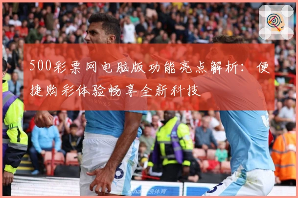 500彩票网电脑版功能亮点解析：便捷购彩体验畅享全新科技