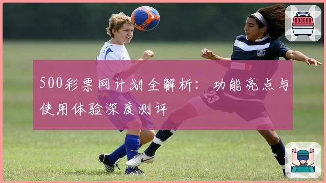 500彩票网计划全解析：功能亮点与使用体验深度测评