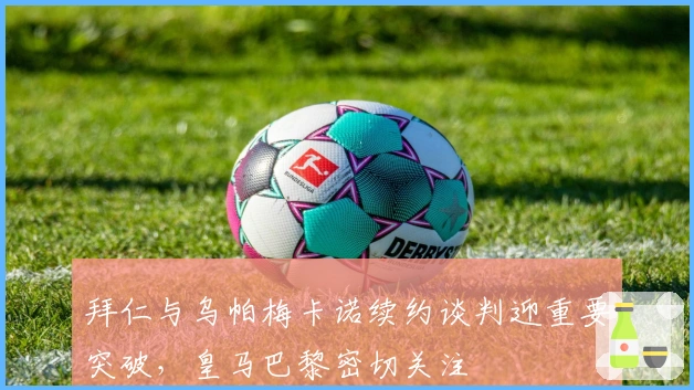 拜仁与乌帕梅卡诺续约谈判迎重要突破，皇马巴黎密切关注