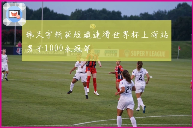 韩天宇斩获短道速滑世界杯上海站男子1000米冠军