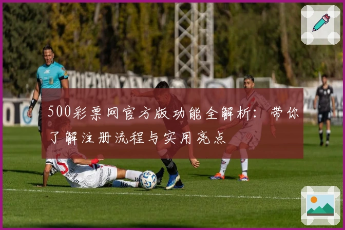 500彩票网官方版功能全解析：带你了解注册流程与实用亮点