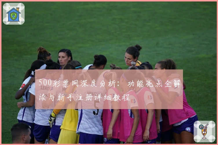 500彩票网深度分析：功能亮点全解读与新手注册详细教程