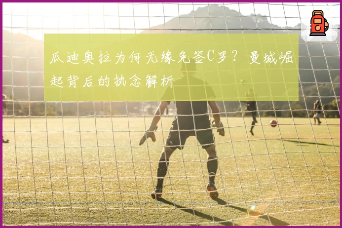 瓜迪奥拉为何无缘免签C罗？曼城崛起背后的执念解析