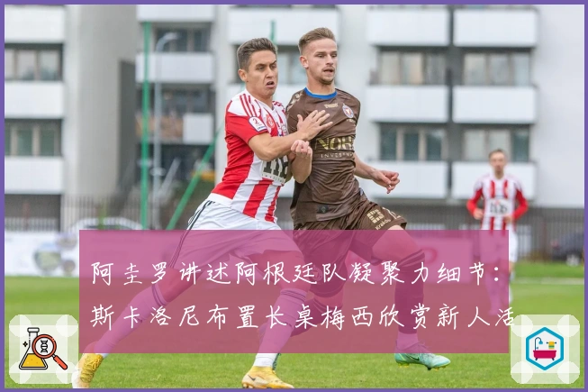 阿圭罗讲述阿根廷队凝聚力细节：斯卡洛尼布置长桌梅西欣赏新人活力