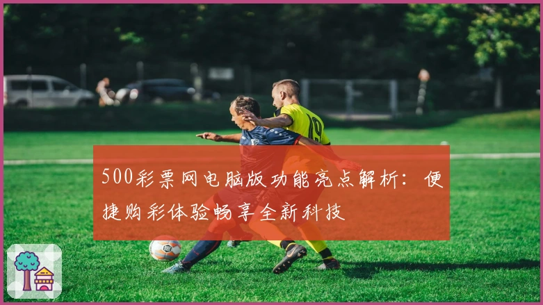 500彩票网电脑版功能亮点解析：便捷购彩体验畅享全新科技